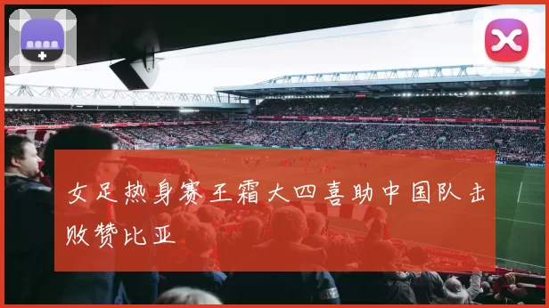 女足热身赛王霜大四喜助中国队击败赞比亚