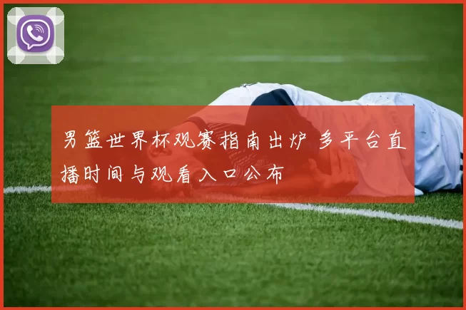 男篮世界杯观赛指南出炉 多平台直播时间与观看入口公布