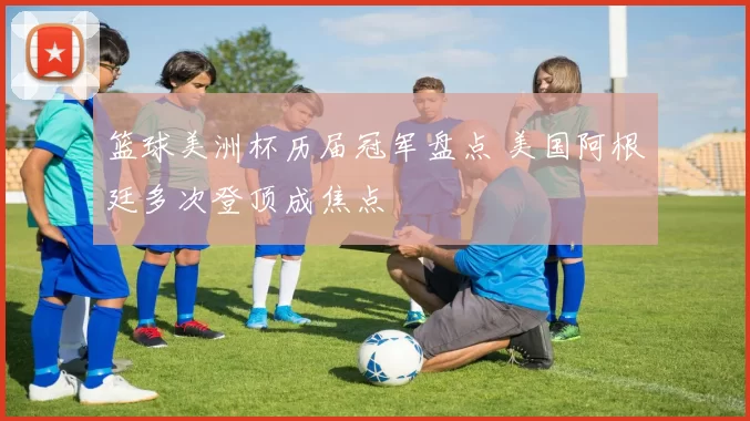 篮球美洲杯历届冠军盘点 美国阿根廷多次登顶成焦点