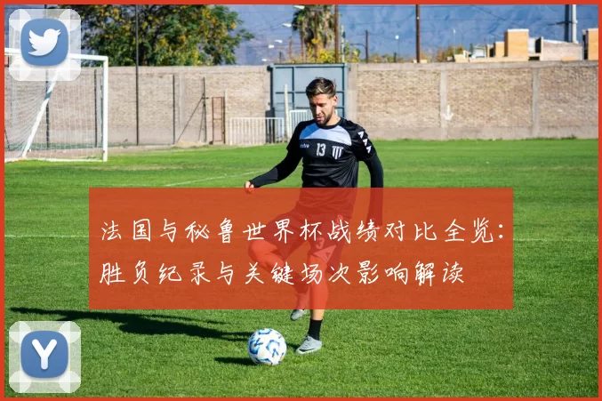 法国与秘鲁世界杯战绩对比全览：胜负纪录与关键场次影响解读