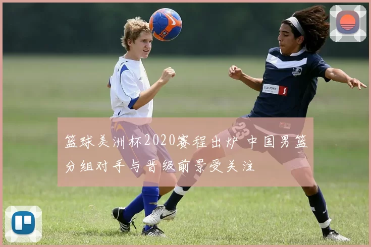 篮球美洲杯2020赛程出炉 中国男篮分组对手与晋级前景受关注