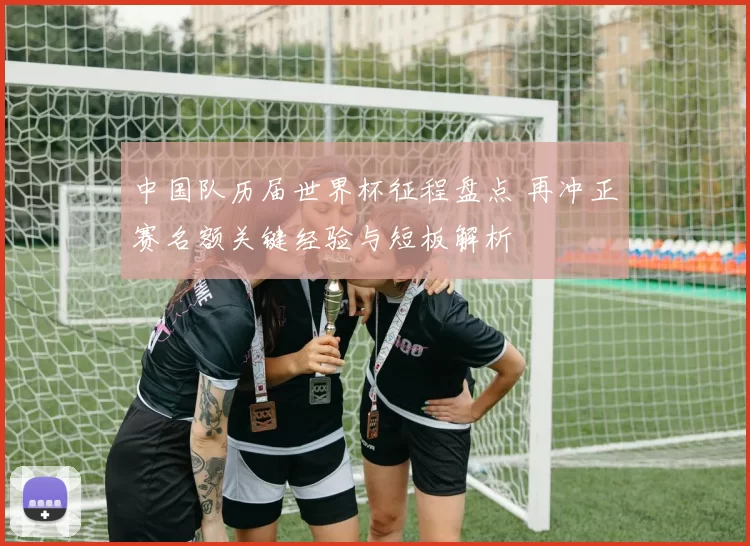 中国队历届世界杯征程盘点 再冲正赛名额关键经验与短板解析