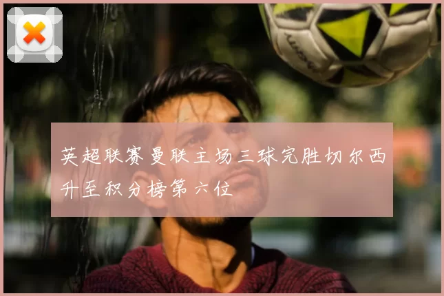 英超联赛曼联主场三球完胜切尔西升至积分榜第六位