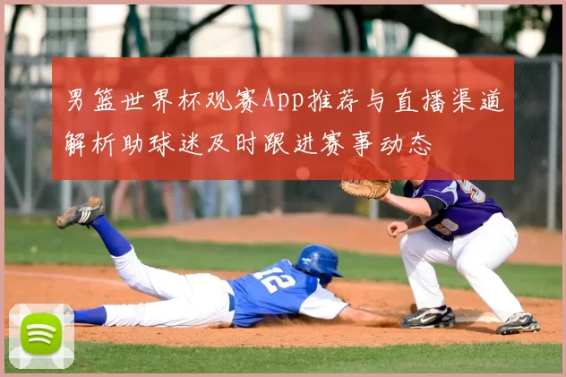 男篮世界杯观赛App推荐与直播渠道解析助球迷及时跟进赛事动态