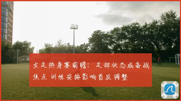 女足热身赛前瞻:足部状态成备战焦点 训练安排影响首发调整