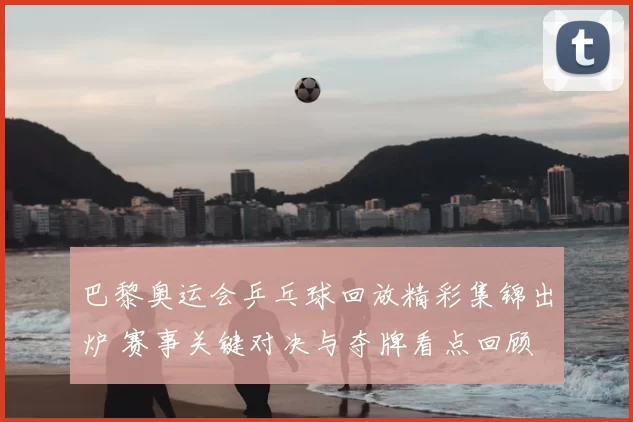 巴黎奥运会乒乓球回放精彩集锦出炉 赛事关键对决与夺牌看点回顾