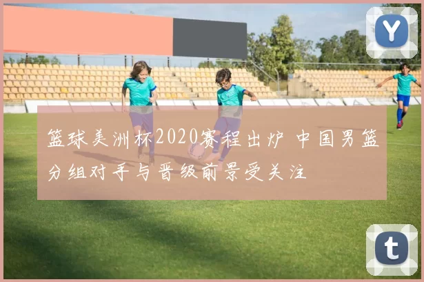 篮球美洲杯2020赛程出炉 中国男篮分组对手与晋级前景受关注
