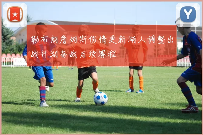 勒布朗詹姆斯伤情更新湖人调整出战计划备战后续赛程