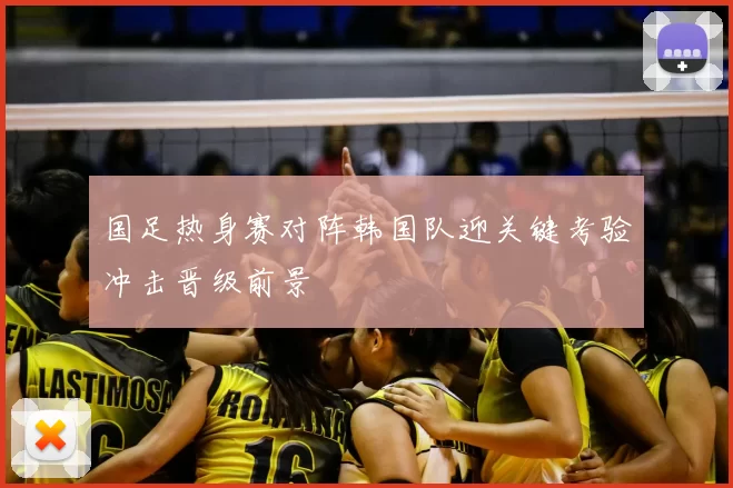 国足热身赛对阵韩国队迎关键考验冲击晋级前景