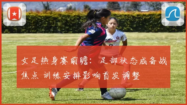 女足热身赛前瞻：足部状态成备战焦点 训练安排影响首发调整