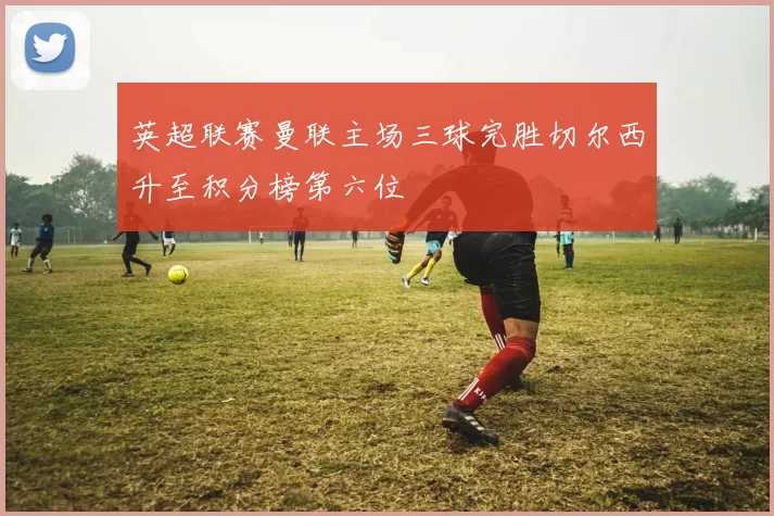 英超联赛曼联主场三球完胜切尔西升至积分榜第六位