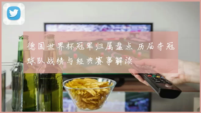 德国世界杯冠军归属盘点 历届夺冠球队战绩与经典赛事解读