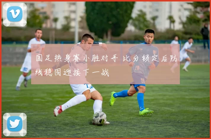 国足热身赛小胜对手 比分锁定后防线稳固迎接下一战