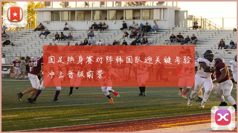 国足热身赛对阵韩国队迎关键考验冲击晋级前景