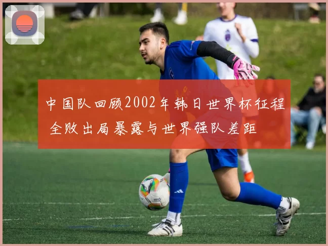 中国队回顾2002年韩日世界杯征程 全败出局暴露与世界强队差距