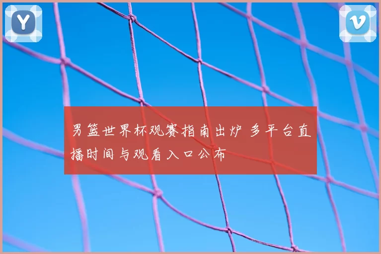 男篮世界杯观赛指南出炉 多平台直播时间与观看入口公布
