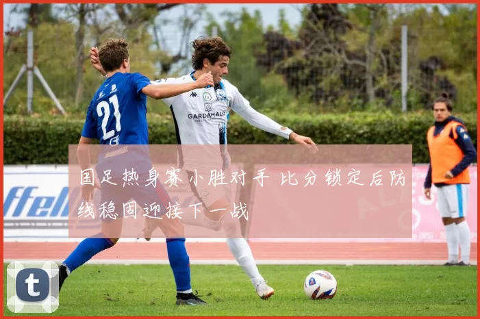 国足热身赛小胜对手 比分锁定后防线稳固迎接下一战