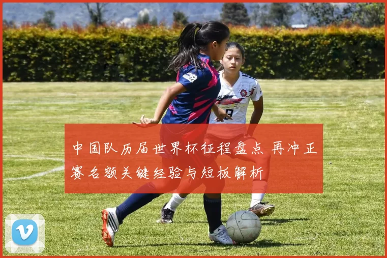 中国队历届世界杯征程盘点 再冲正赛名额关键经验与短板解析