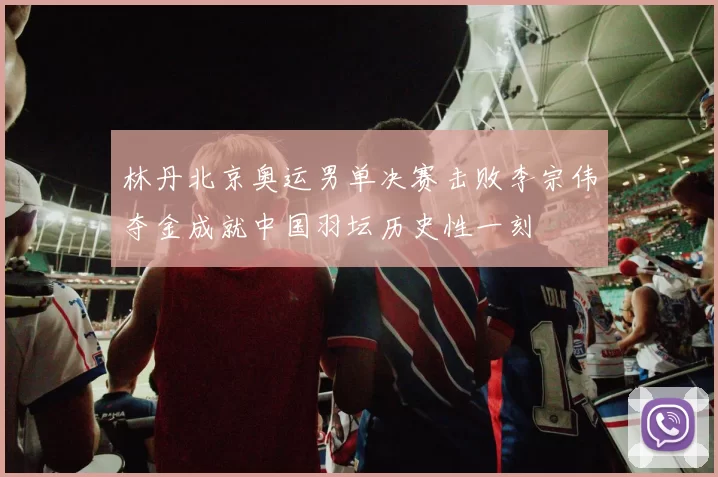 林丹北京奥运男单决赛击败李宗伟夺金成就中国羽坛历史性一刻