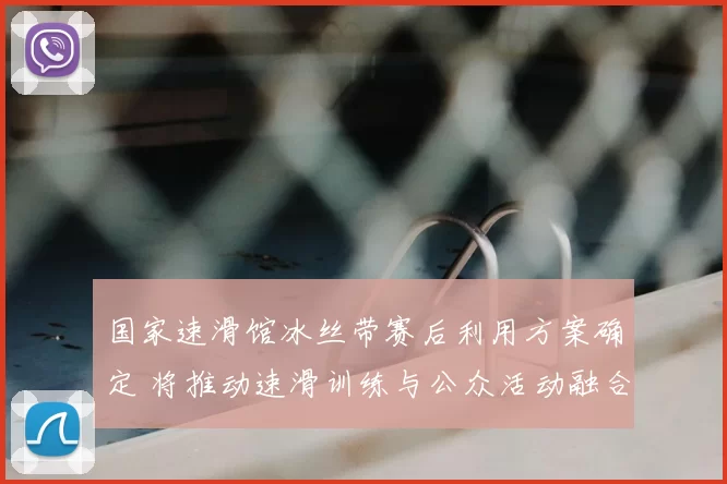 国家速滑馆冰丝带赛后利用方案确定 将推动速滑训练与公众活动融合