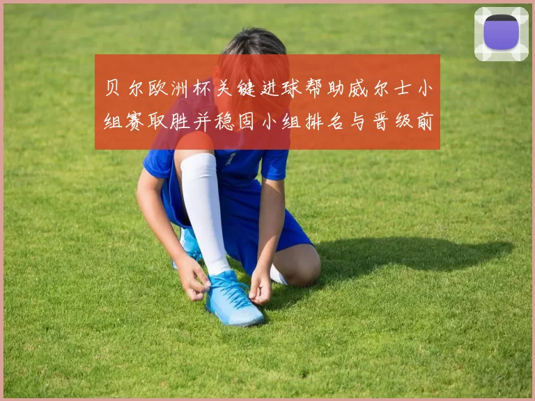 贝尔欧洲杯关键进球帮助威尔士小组赛取胜并稳固小组排名与晋级前景