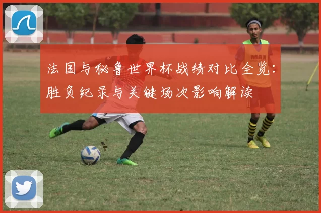 法国与秘鲁世界杯战绩对比全览:胜负纪录与关键场次影响解读