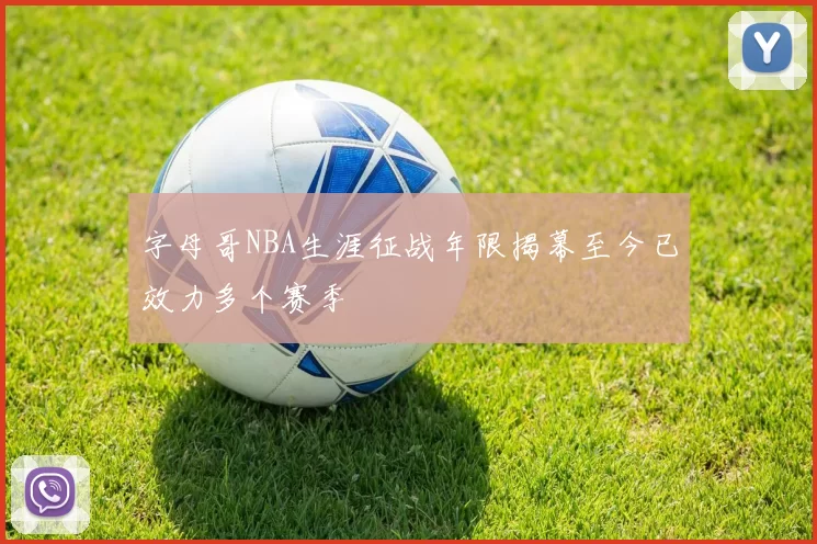 字母哥NBA生涯征战年限揭幕至今已效力多个赛季