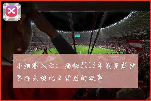 小组赛风云：揭秘2018年俄罗斯世界杯关键比分背后的故事