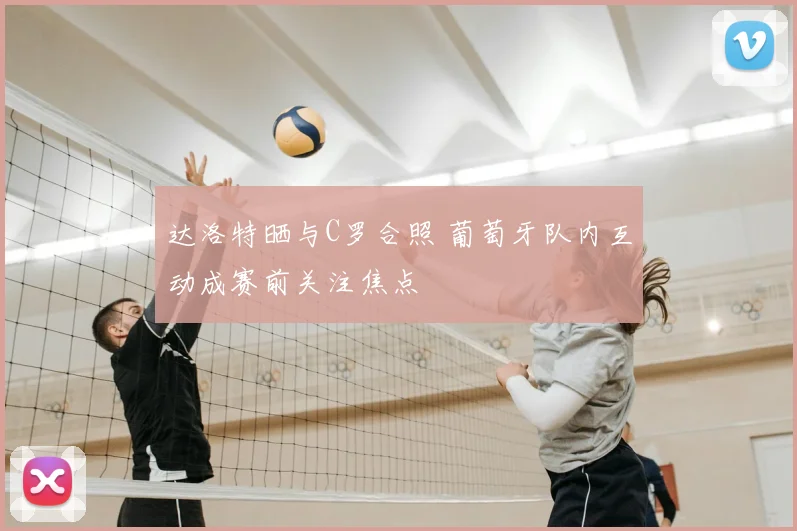 达洛特晒与C罗合照 葡萄牙队内互动成赛前关注焦点