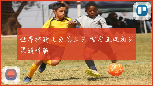世界杯猜比分怎么买 官方正规购买渠道详解