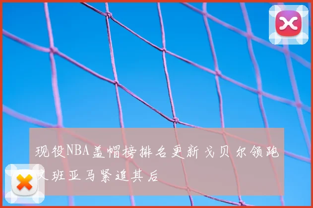 现役NBA盖帽榜排名更新戈贝尔领跑文班亚马紧追其后