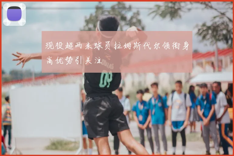 现役超两米球员拉姆斯代尔领衔身高优势引关注