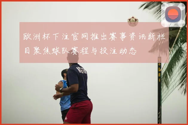 欧洲杯下注官网推出赛事资讯新栏目聚焦球队赛程与投注动态