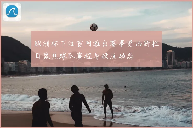 欧洲杯下注官网推出赛事资讯新栏目聚焦球队赛程与投注动态