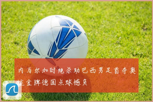 内马尔加时绝杀助巴西男足首夺奥运金牌德国点球憾负