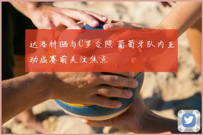 达洛特晒与C罗合照 葡萄牙队内互动成赛前关注焦点