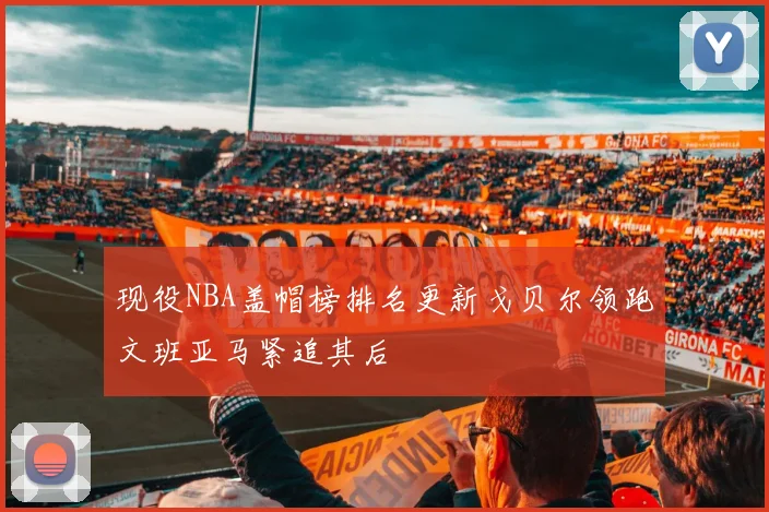现役NBA盖帽榜排名更新戈贝尔领跑文班亚马紧追其后
