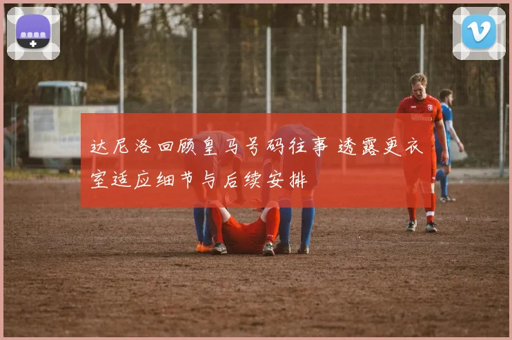 达尼洛回顾皇马号码往事 透露更衣室适应细节与后续安排